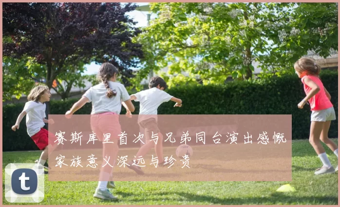 赛斯库里首次与兄弟同台演出感慨家族意义深远与珍贵