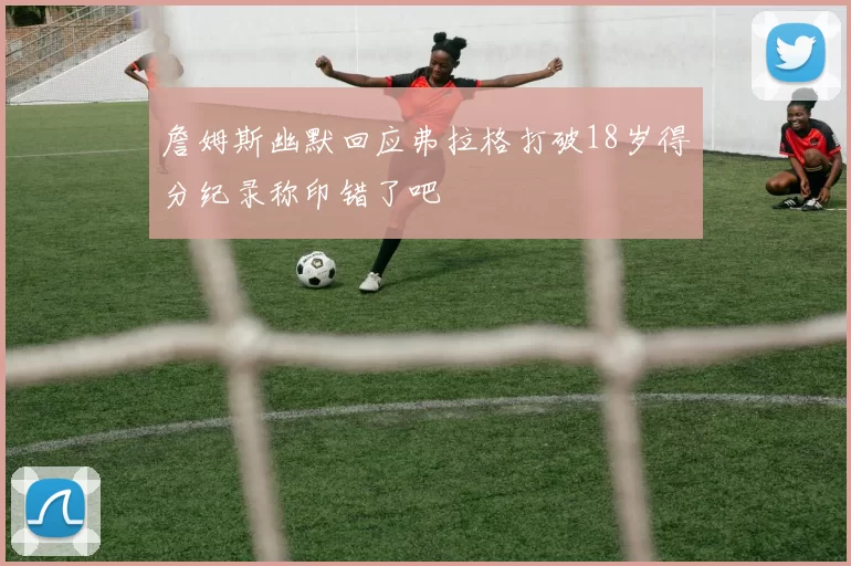 詹姆斯幽默回应弗拉格打破18岁得分纪录称印错了吧