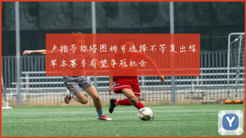 卢指导称塔图姆可选择不等复出绿军本赛季有望争冠机会