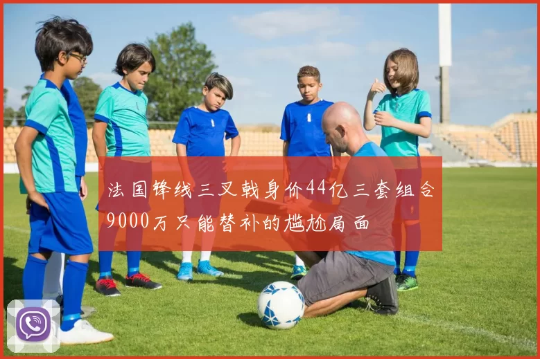 法国锋线三叉戟身价44亿三套组合9000万只能替补的尴尬局面
