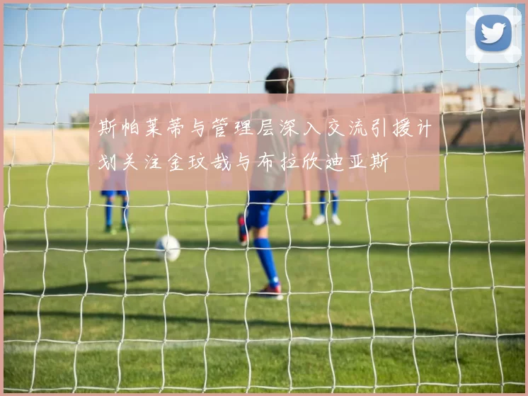 斯帕莱蒂与管理层深入交流引援计划关注金玟哉与布拉欣迪亚斯