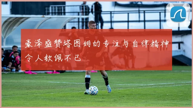 豪泽盛赞塔图姆的专注与自律精神令人钦佩不已