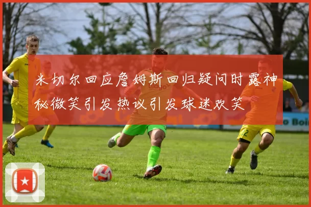 米切尔回应詹姆斯回归疑问时露神秘微笑引发热议引发球迷欢笑