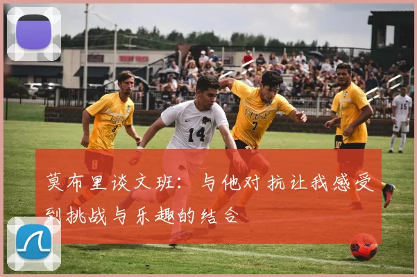 莫布里谈文班：与他对抗让我感受到挑战与乐趣的结合