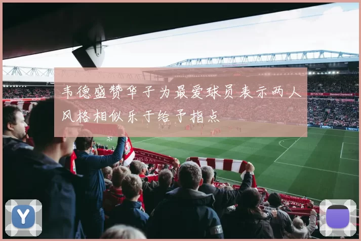 韦德盛赞华子为最爱球员表示两人风格相似乐于给予指点