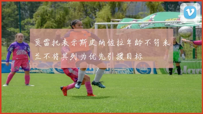 莫雷托表示斯皮纳佐拉年龄不符米兰不将其列为优先引援目标