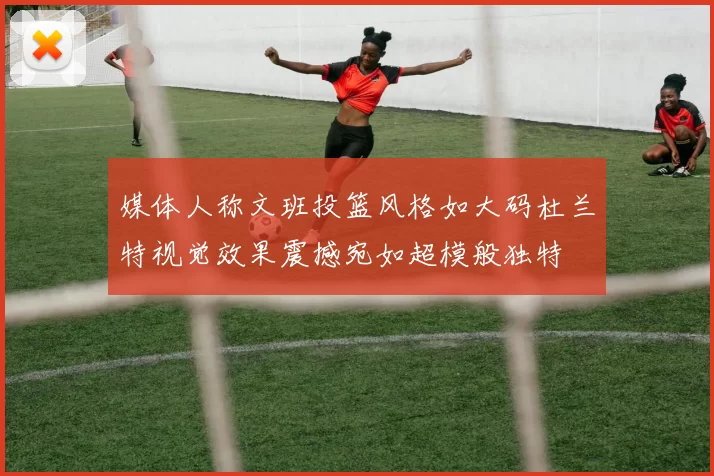 媒体人称文班投篮风格如大码杜兰特视觉效果震撼宛如超模般独特
