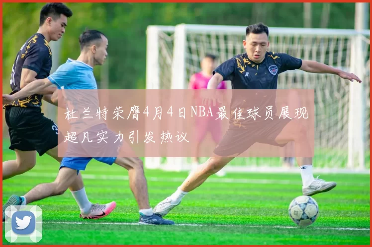 杜兰特荣膺4月4日NBA最佳球员展现超凡实力引发热议
