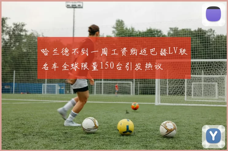 哈兰德不到一周工资购迈巴赫LV联名车全球限量150台引发热议