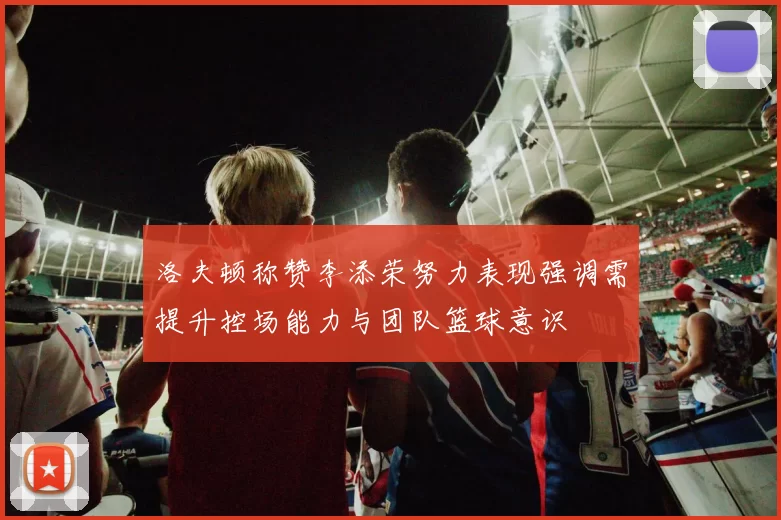洛夫顿称赞李添荣努力表现强调需提升控场能力与团队篮球意识