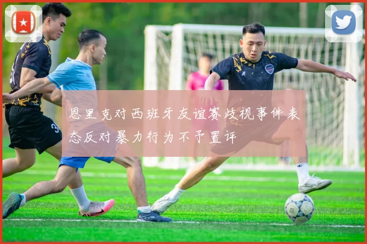 恩里克对西班牙友谊赛歧视事件表态反对暴力行为不予置评