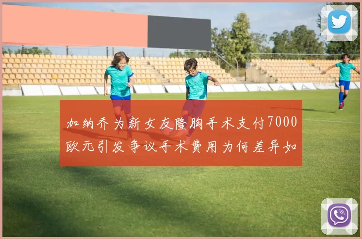 加纳乔为新女友隆胸手术支付7000欧元引发争议手术费用为何差异如此之大