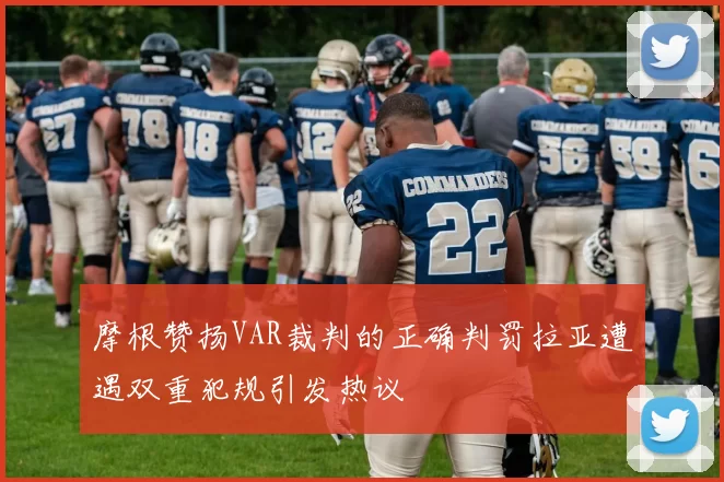 摩根赞扬VAR裁判的正确判罚拉亚遭遇双重犯规引发热议