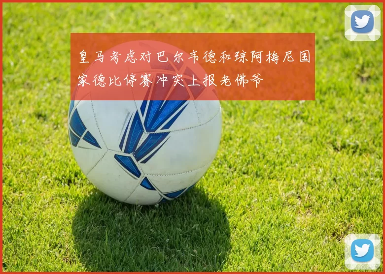 皇马考虑对巴尔韦德和琼阿梅尼国家德比停赛冲突上报老佛爷