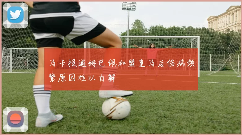 马卡报道姆巴佩加盟皇马后伤病频繁原因难以自解