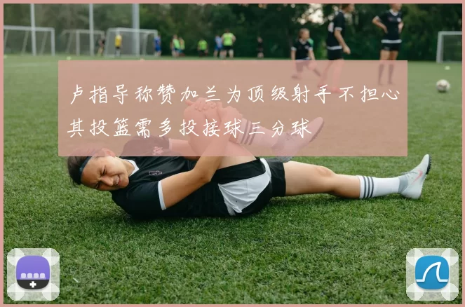卢指导称赞加兰为顶级射手不担心其投篮需多投接球三分球