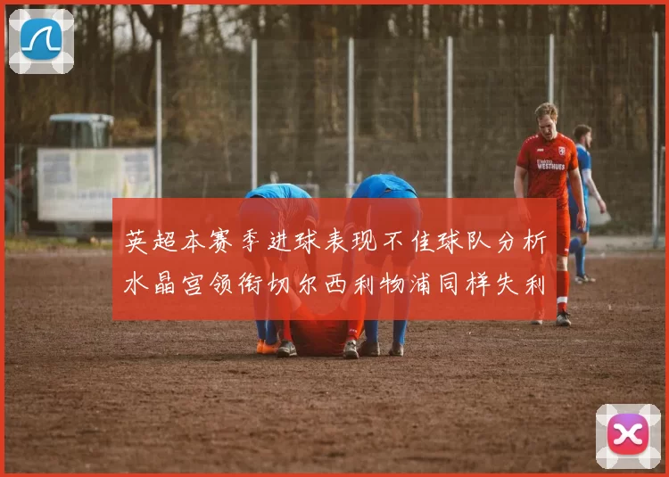 英超本赛季进球表现不佳球队分析水晶宫领衔切尔西利物浦同样失利