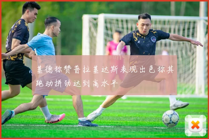 基德称赞普拉基达斯表现出色称其跑动拼劲达到高水平