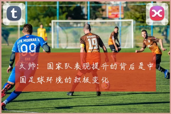 久帅：国家队表现提升的背后是中国足球环境的积极变化
