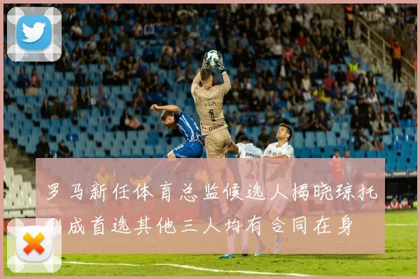 罗马新任体育总监候选人揭晓琼托利成首选其他三人均有合同在身