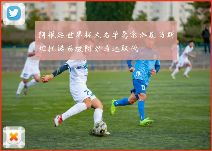 阿根廷世界杯大名单悬念加剧马斯坦托诺或被阿尔马达取代