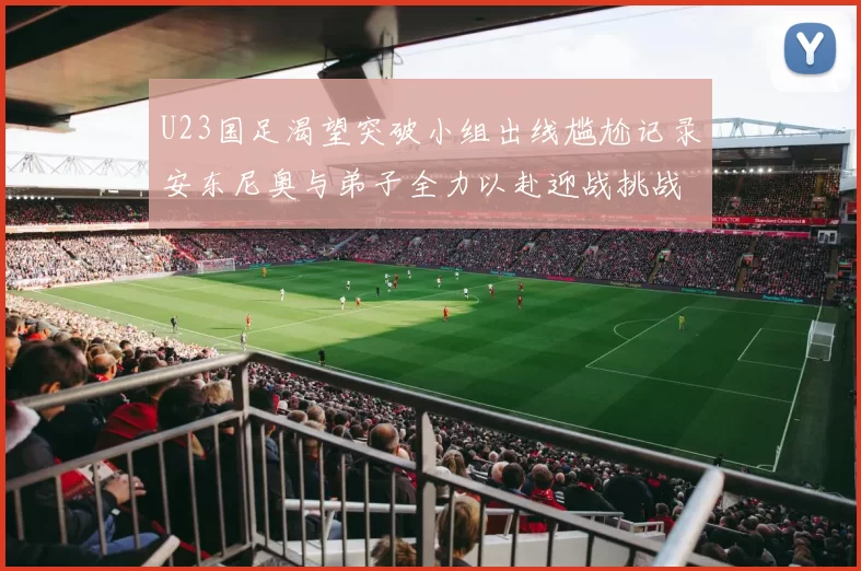U23国足渴望突破小组出线尴尬记录安东尼奥与弟子全力以赴迎战挑战