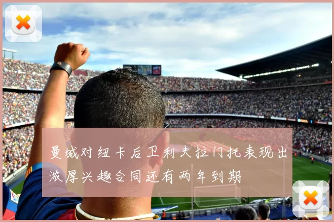 曼城对纽卡后卫利夫拉门托表现出浓厚兴趣合同还有两年到期