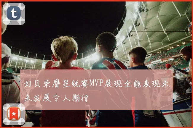 刘贝荣膺星锐赛MVP展现全能表现未来发展令人期待