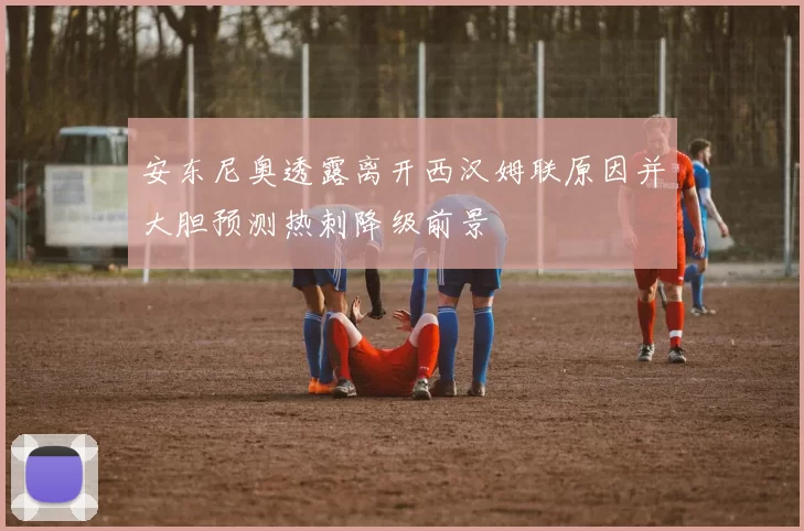 安东尼奥透露离开西汉姆联原因并大胆预测热刺降级前景