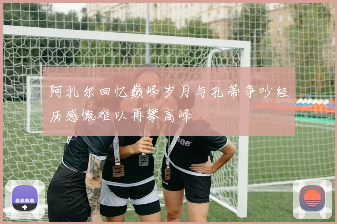 阿扎尔回忆巅峰岁月与孔蒂争吵经历感慨难以再攀高峰