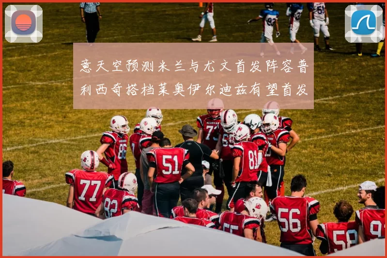 意天空预测米兰与尤文首发阵容普利西奇搭档莱奥伊尔迪兹有望首发