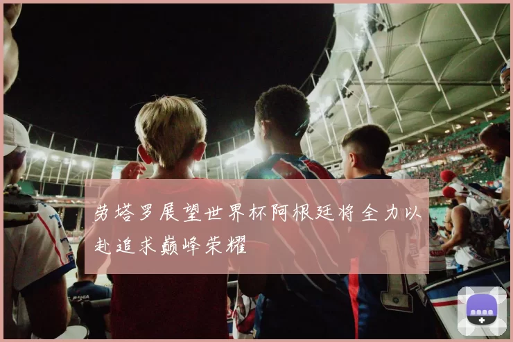 劳塔罗展望世界杯阿根廷将全力以赴追求巅峰荣耀