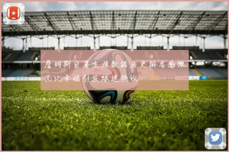 詹姆斯分享生涯数据历史排名感慨无比幸福引发球迷热议