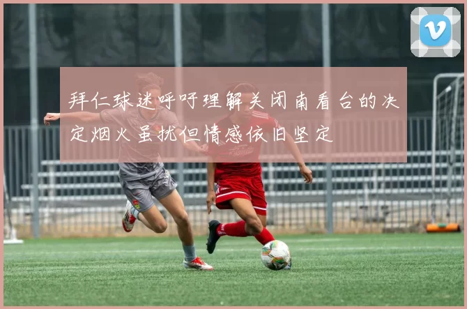 拜仁球迷呼吁理解关闭南看台的决定烟火虽扰但情感依旧坚定