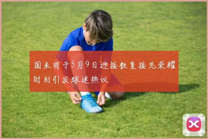 国米将于5月9日迎接教皇接见荣耀时刻引发球迷热议