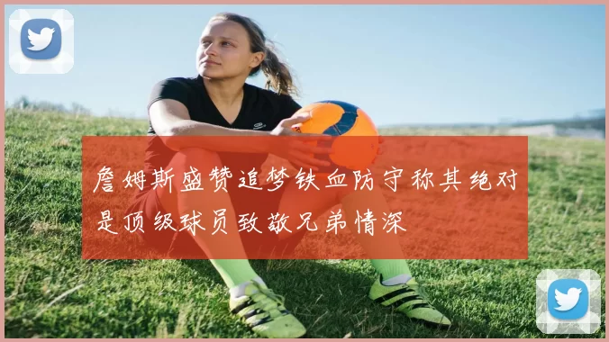 詹姆斯盛赞追梦铁血防守称其绝对是顶级球员致敬兄弟情深