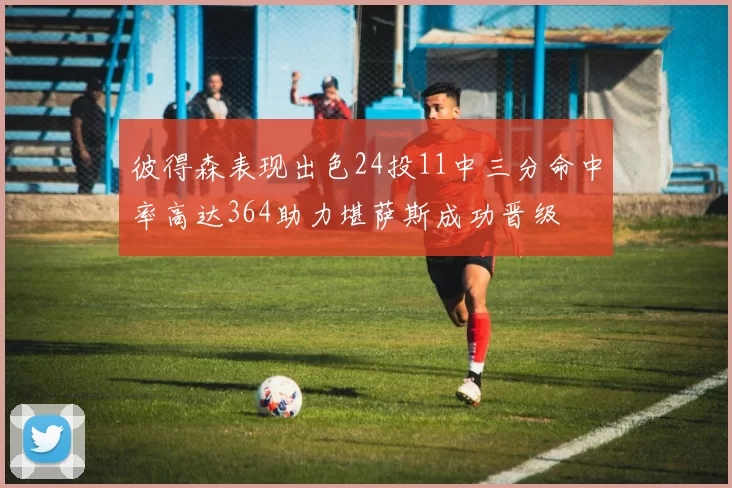 彼得森表现出色24投11中三分命中率高达364助力堪萨斯成功晋级