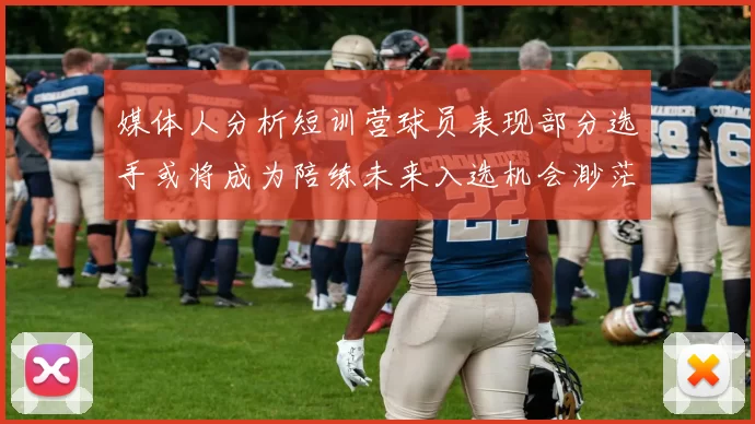 媒体人分析短训营球员表现部分选手或将成为陪练未来入选机会渺茫