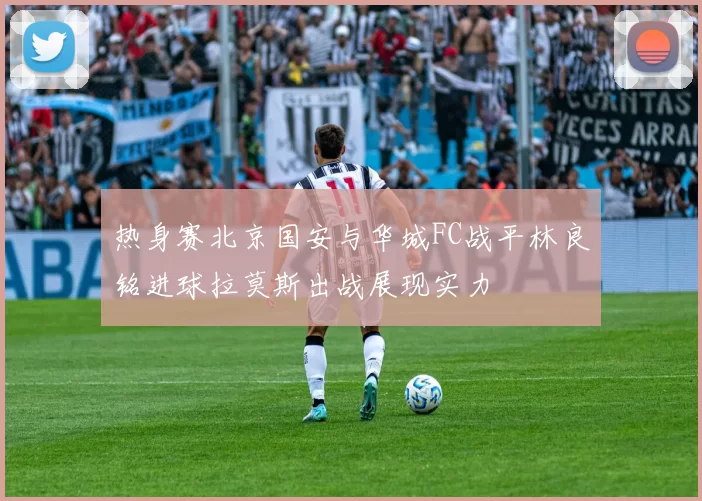 热身赛北京国安与华城FC战平林良铭进球拉莫斯出战展现实力