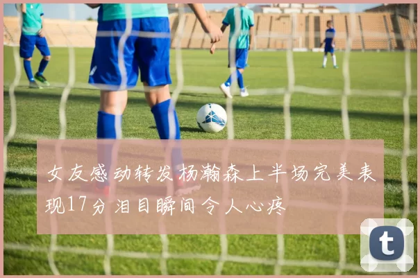 女友感动转发杨瀚森上半场完美表现17分泪目瞬间令人心疼